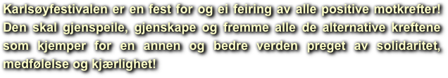 Karlsøyfestivalen er en fest for og ei feiring av alle positive motkrefter!Den skal gjenspeile, gjenskape og fremme alle de alternative kreftene som kjemper for en annen og bedre verden preget av solidaritet, medfølelse og kjærlighet!